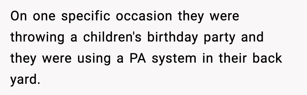 On one specific occasion they were throwing a children's birthday party and they were using a PA system in their back yard.
