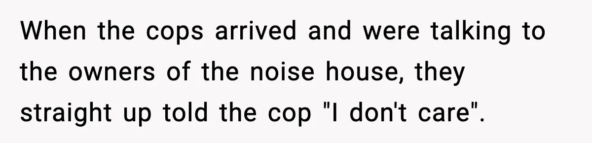 When the cops arrived and were talking to the owners of the noise house, they straight up told the cop "I don't care".