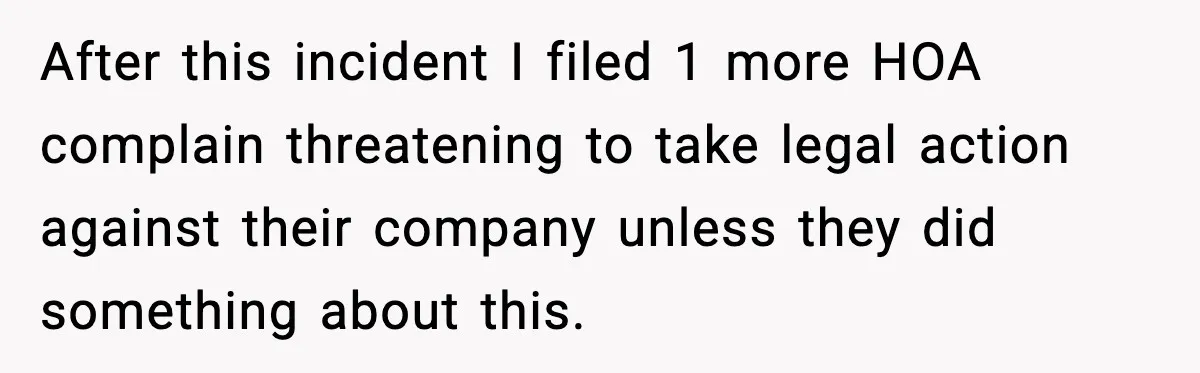 After this incident I filed 1 more HOA complain threatening to take legal action against their company unless they did something about this.