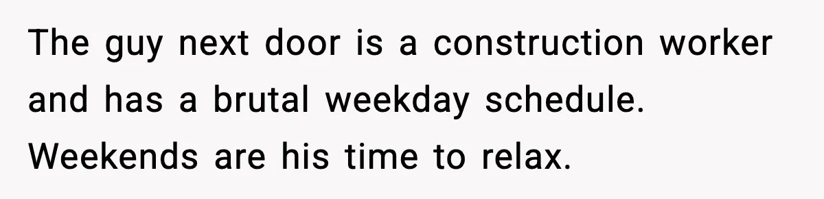 The guy next door is a construction worker and has a brutal weekday schedule. Weekends are his time to relax.