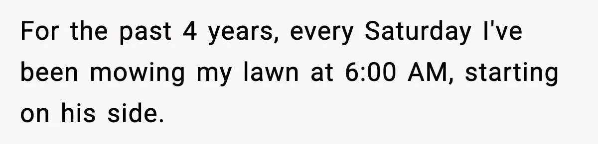 For the past 4 years, every Saturday I've been mowing my lawn at 6:00 AM, starting on his side.
