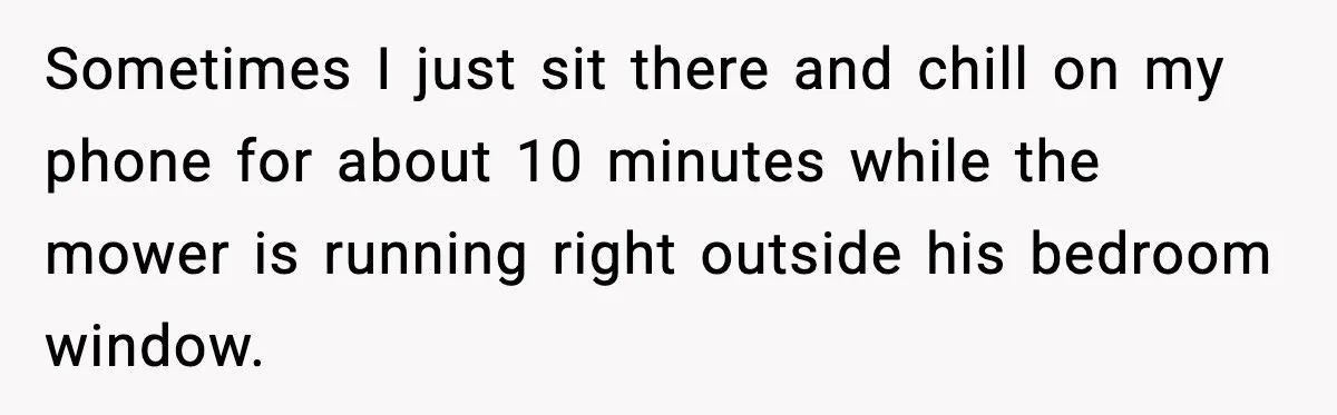 Sometimes I just sit there and chill on my phone for about 10 minutes while the mower is running right outside his bedroom window.