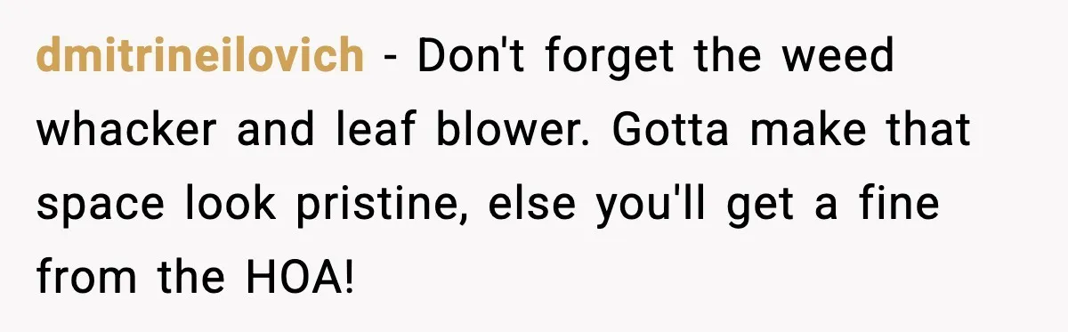 dmitrineilovich - Don't forget the weed whacker and leaf blower. Gotta make that space look pristine, else you'll get a fine from the HOA!
