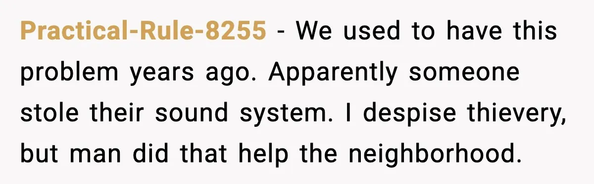 Practical-Rule-8255 - We used to have this problem years ago. Apparently someone stole their sound system. I despise thievery, but man did that help the neighborhood.