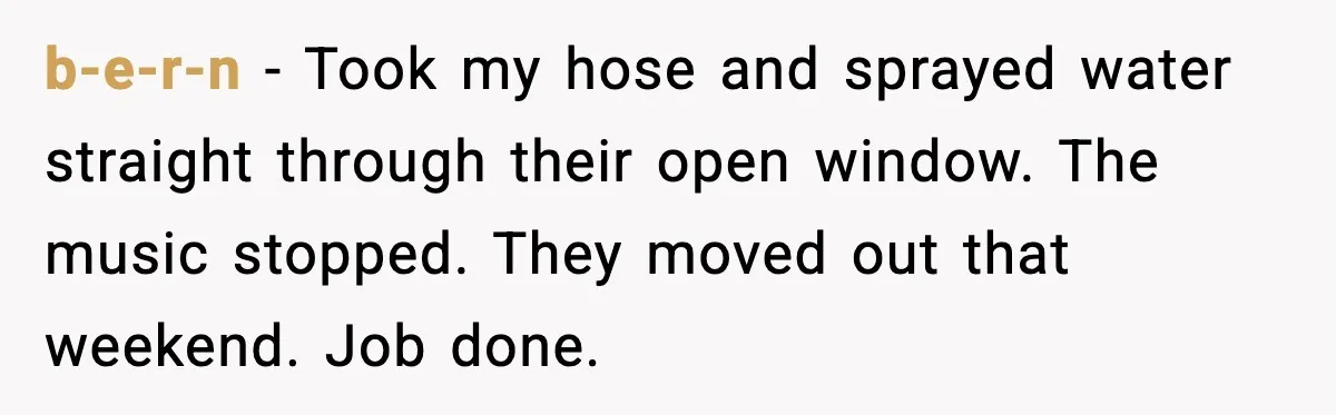 b-e-r-n - Took my hose and sprayed water straight through their open window. The music stopped. They moved out that weekend. Job done.