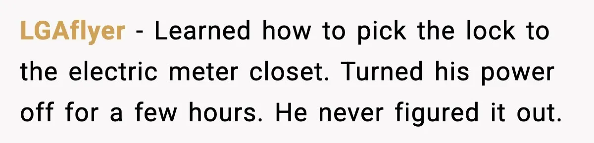 LGAflyer - Learned how to pick the lock to the electric meter closet. Turned his power off for a few hours. He never figured it out.