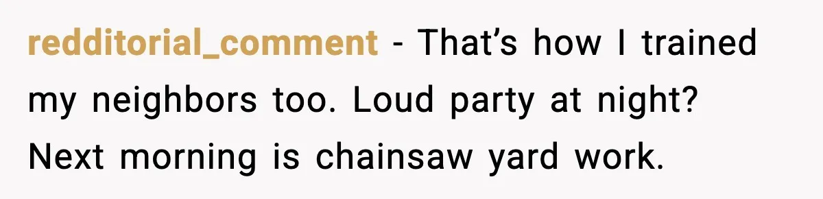 redditorial_comment - That’s how I trained my neighbors too. Loud party at night? Next morning is chainsaw yard work.