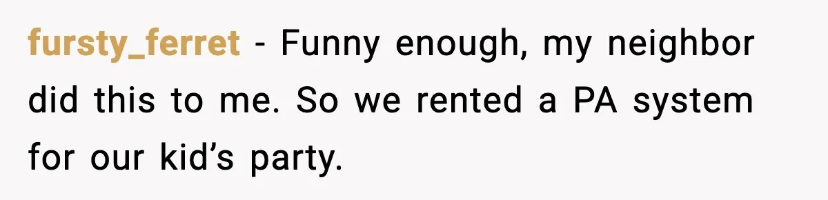 fursty_ferret - Funny enough, my neighbor did this to me. So we rented a PA system for our kid’s party.