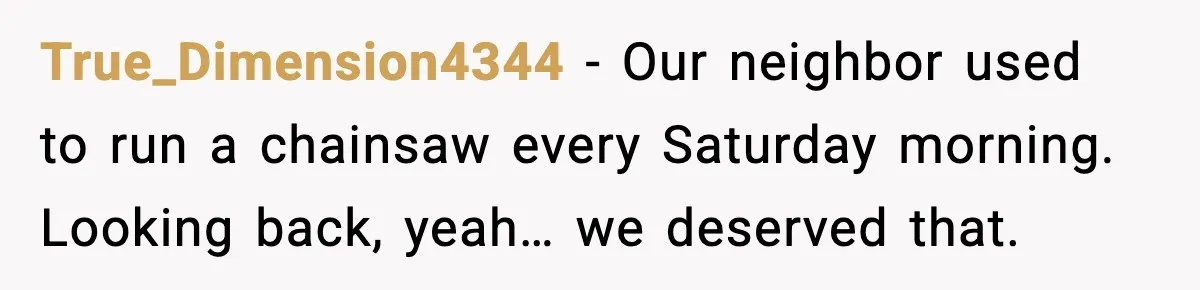 True_Dimension4344 - Our neighbor used to run a chainsaw every Saturday morning. Looking back, yeah… we deserved that.