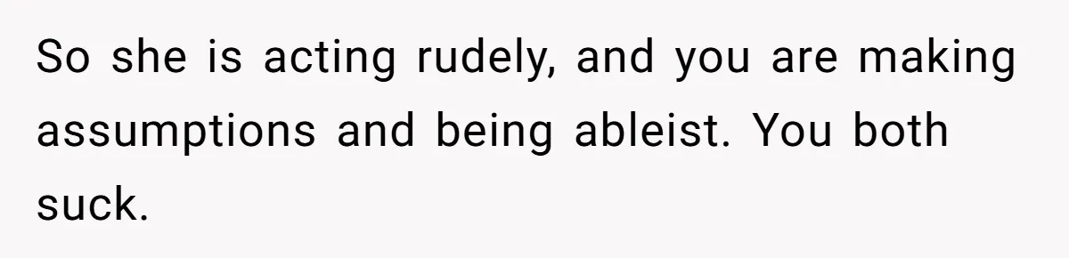 Man Tows His Neighbor's Car After She Parks In His Driveway Without Permission So she is acting rudely, and you are making assumptions and being ableist. You both suck.