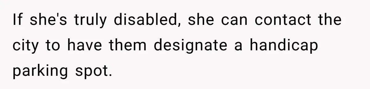 Man Tows His Neighbor's Car After She Parks In His Driveway Without Permission If she's truly disabled, she can contact the city to have them designate a handicap parking spot.