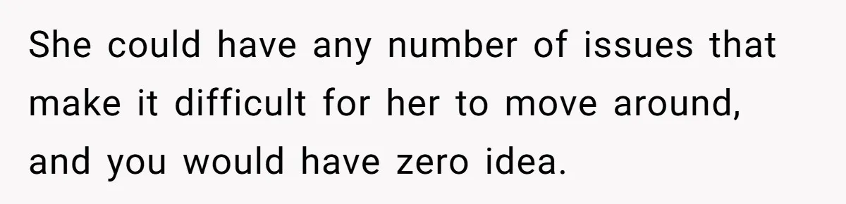 Man Tows His Neighbor's Car After She Parks In His Driveway Without Permission She could have any number of issues that make it difficult for her to move around, and you would have zero idea.