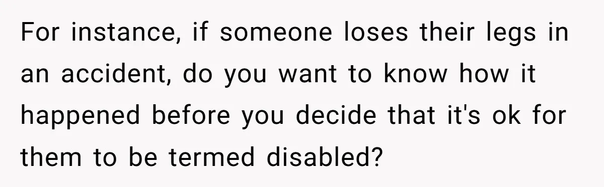 Man Tows His Neighbor's Car After She Parks In His Driveway Without Permission For instance, if someone loses their legs in an accident, do you want to know how it happened before you decide that it's ok for them to be termed disabled?