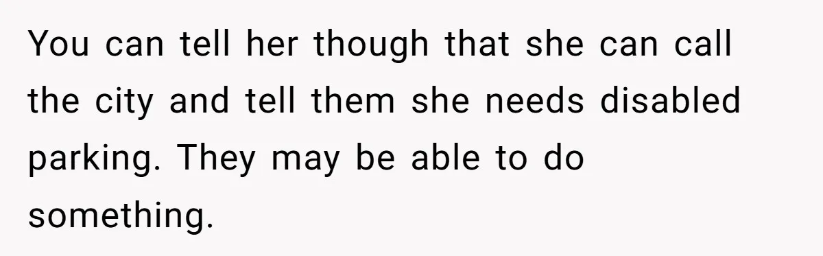Man Tows His Neighbor's Car After She Parks In His Driveway Without Permission You can tell her though that she can call the city and tell them she needs disabled parking. They may be able to do something.