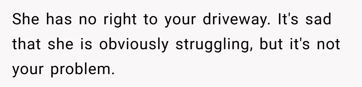 Man Tows His Neighbor's Car After She Parks In His Driveway Without Permission She has no right to your driveway. It's sad that she is obviously struggling, but it's not your problem.