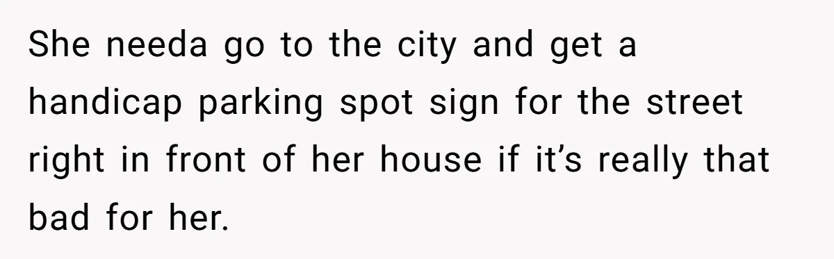 Man Tows His Neighbor's Car After She Parks In His Driveway Without Permission She needa go to the city and get a handicap parking spot sign for the street right in front of her house if it’s really that bad for her.