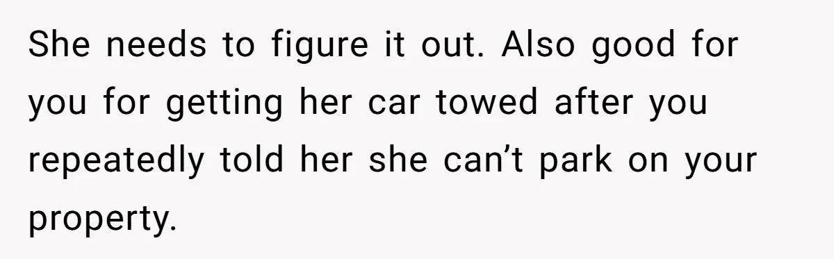 Man Tows His Neighbor's Car After She Parks In His Driveway Without Permission She needs to figure it out. Also good for you for getting her car towed after you repeatedly told her she can’t park on your property.