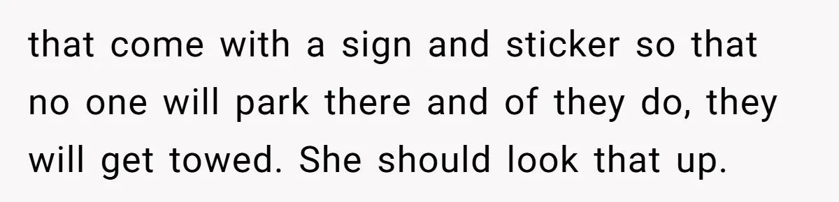 Man Tows His Neighbor's Car After She Parks In His Driveway Without Permission that come with a sign and sticker so that no one will park there and of they do, they will get towed. She should look that up.