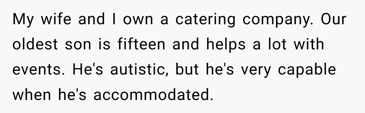 Catering Family Defends Son Upon Confronting Bartender, One Side Gets Fired, The Other Almost Arrested My wife and I own a catering company. Our oldest son is fifteen and helps a lot with events. He's autistic, but he's very capable when he's accommodated.