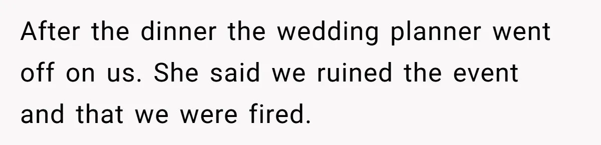 Catering Family Defends Son Upon Confronting Bartender, One Side Gets Fired, The Other Almost Arrested After the dinner the wedding planner went off on us. She said we ruined the event and that we were fired.