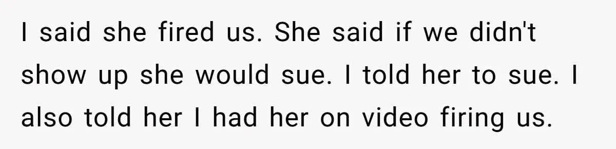 Catering Family Defends Son Upon Confronting Bartender, One Side Gets Fired, The Other Almost Arrested I said she fired us. She said if we didn't show up she would sue. I told her to sue. I also told her I had her on video firing...