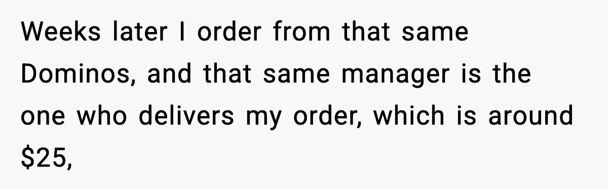 Weeks later I order from that same Dominos, and that same manager is the one who delivers my order, which is around $25,