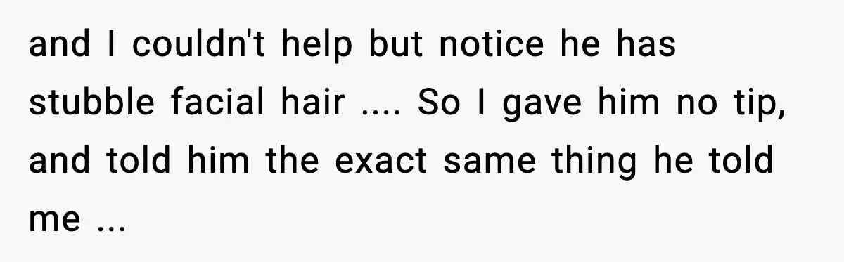 and I couldn't help but notice he has stubble facial hair .... So I gave him no tip, and told him the exact same thing he told me ...