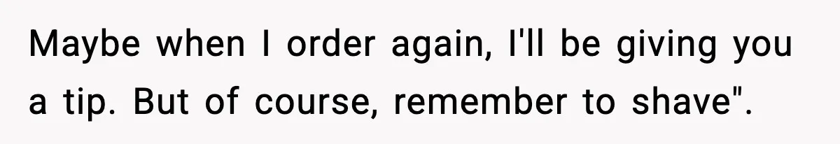 Maybe when I order again, I'll be giving you a tip. But of course, remember to shave".