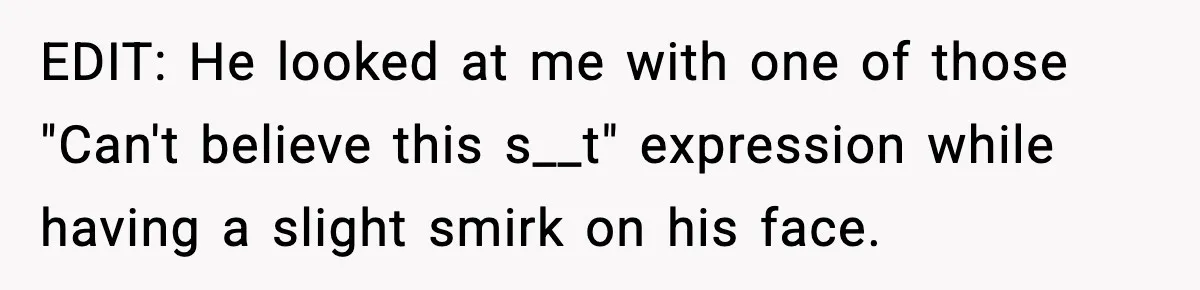 EDIT: He looked at me with one of those "Can't believe this s__t" expression while having a slight smirk on his face.