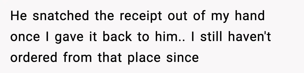 He snatched the receipt out of my hand once I gave it back to him.. I still haven't ordered from that place since