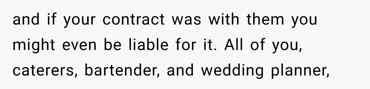 Catering Family Defends Son Upon Confronting Bartender, One Side Gets Fired, The Other Almost Arrested and if your contract was with them you might even be liable for it. All of you, caterers, bartender, and wedding planner,
