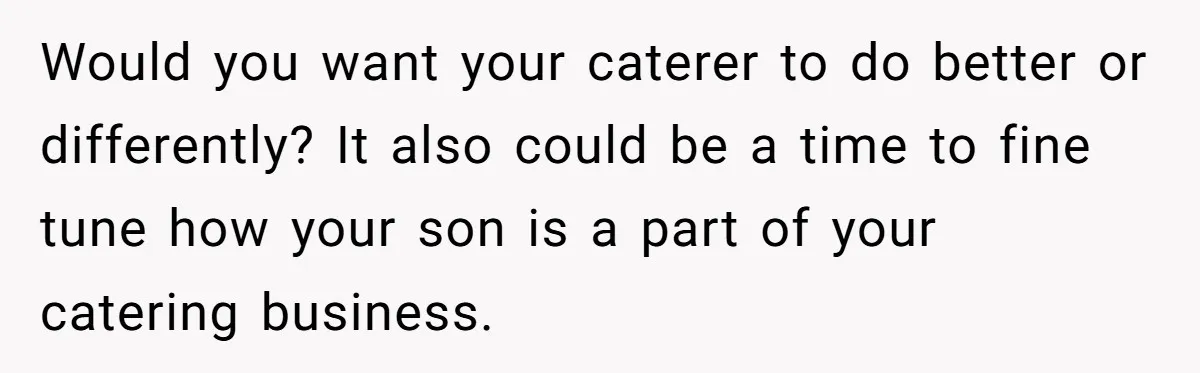 Catering Family Defends Son Upon Confronting Bartender, One Side Gets Fired, The Other Almost Arrested Would you want your caterer to do better or differently? It also could be a time to fine tune how your son is a part of your catering business.