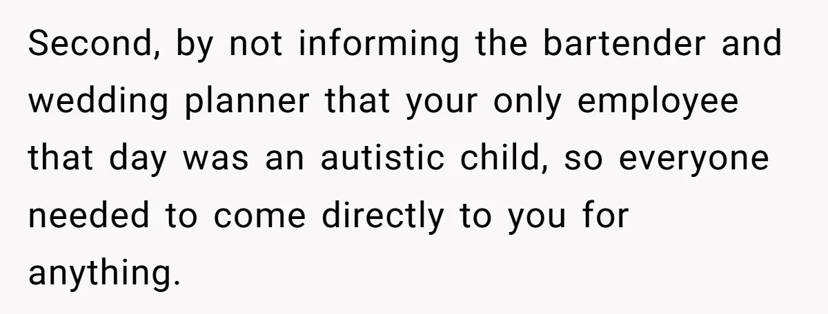 Catering Family Defends Son Upon Confronting Bartender, One Side Gets Fired, The Other Almost Arrested Second, by not informing the bartender and wedding planner that your only employee that day was an autistic child, so everyone needed to come directly to you for anything.