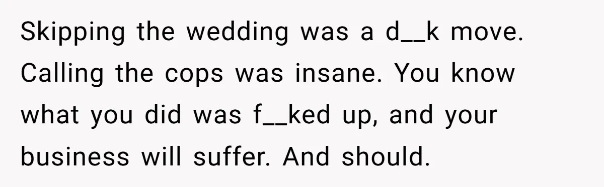 Catering Family Defends Son Upon Confronting Bartender, One Side Gets Fired, The Other Almost Arrested Skipping the wedding was a d__k move. Calling the cops was insane. You know what you did was f__ked up, and your business will suffer. And should.