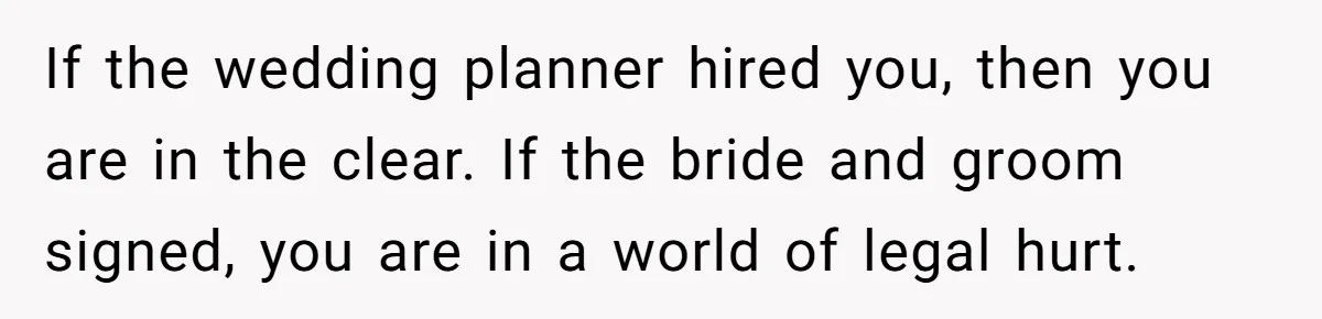 Catering Family Defends Son Upon Confronting Bartender, One Side Gets Fired, The Other Almost Arrested If the wedding planner hired you, then you are in the clear. If the bride and groom signed, you are in a world of legal hurt.