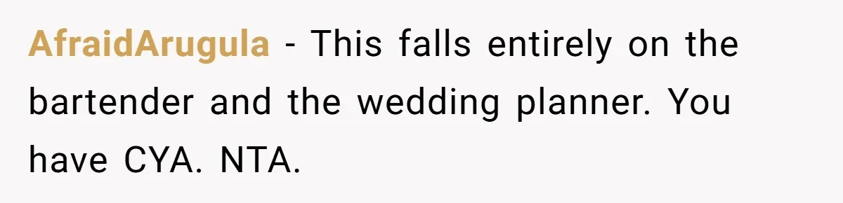 Catering Family Defends Son Upon Confronting Bartender, One Side Gets Fired, The Other Almost Arrested AfraidArugula − This falls entirely on the bartender and the wedding planner. You have CYA. NTA.