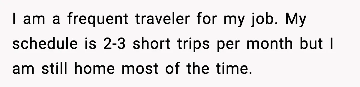 I am a frequent traveler for my job. My schedule is 2-3 short trips per month but I am still home most of the time.