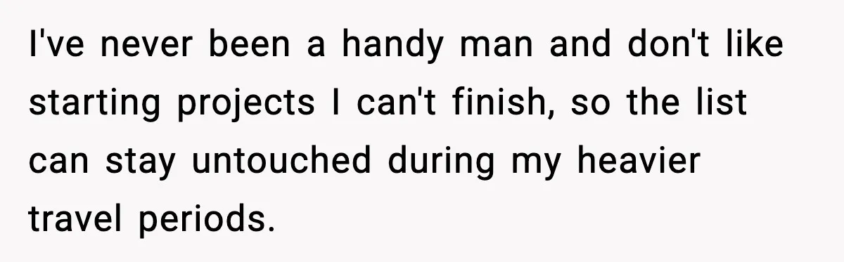 I've never been a handy man and don't like starting projects I can't finish, so the list can stay untouched during my heavier travel periods.
