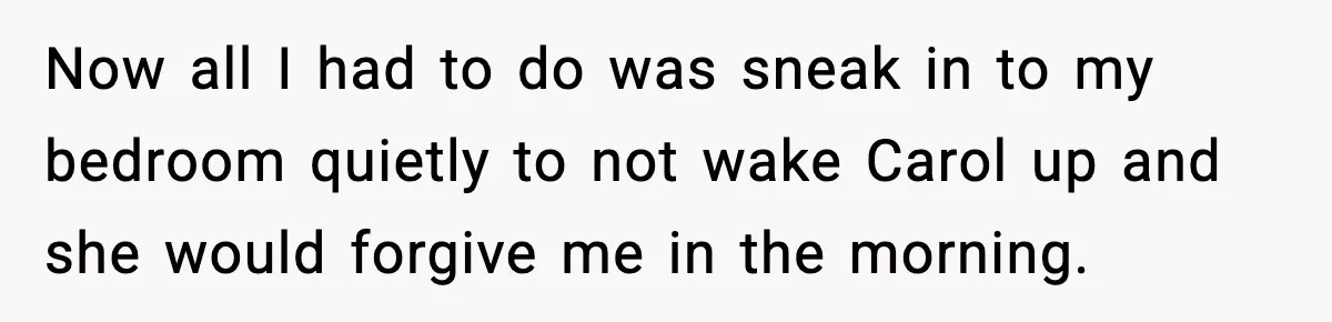 Now all I had to do was sneak in to my bedroom quietly to not wake Carol up and she would forgive me in the morning.