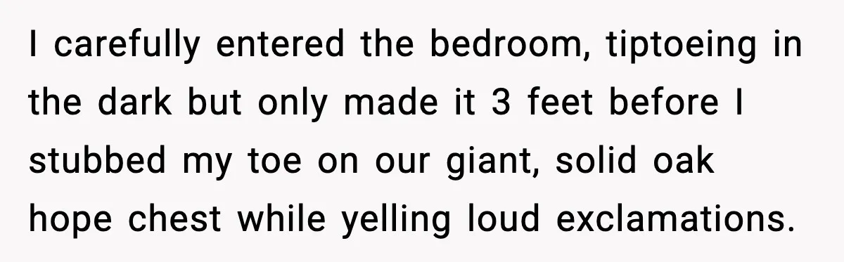 I carefully entered the bedroom, tiptoeing in the dark but only made it 3 feet before I stubbed my toe on our giant, solid oak hope chest while yelling loud...