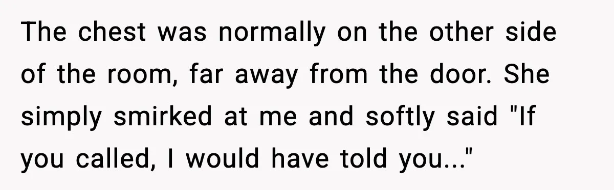 The chest was normally on the other side of the room, far away from the door. She simply smirked at me and softly said "If you called, I would have...