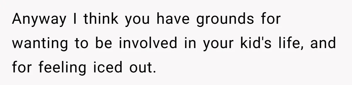 Dad Gets Upset When Son Talks To Mom Instead Of Him When He Was Crying Anyway I think you have grounds for wanting to be involved in your kid's life, and for feeling iced out.