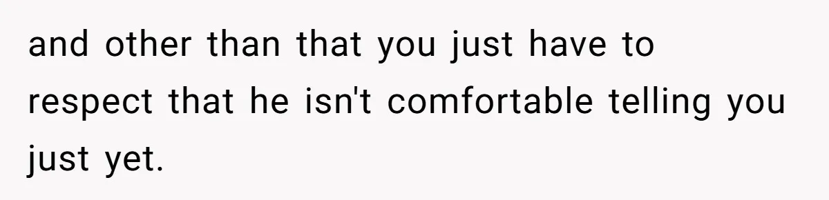 Dad Gets Upset When Son Talks To Mom Instead Of Him When He Was Crying and other than that you just have to respect that he isn't comfortable telling you just yet.