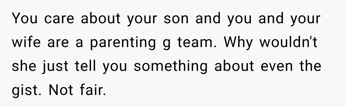 Dad Gets Upset When Son Talks To Mom Instead Of Him When He Was Crying You care about your son and you and your wife are a parenting g team. Why wouldn't she just tell you something about even the gist. Not fair.