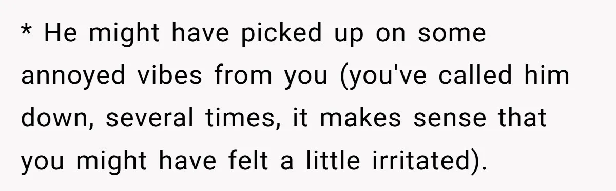 Dad Gets Upset When Son Talks To Mom Instead Of Him When He Was Crying * He might have picked up on some annoyed vibes from you (you've called him down, several times, it makes sense that you might have felt a little irritated).