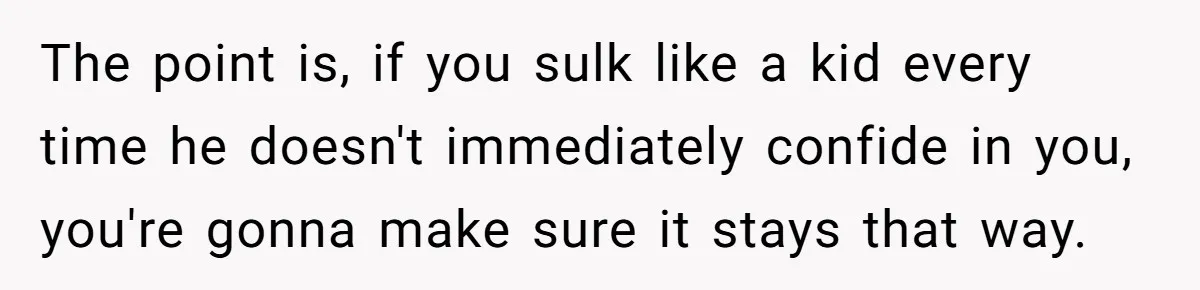 Dad Gets Upset When Son Talks To Mom Instead Of Him When He Was Crying The point is, if you sulk like a kid every time he doesn't immediately confide in you, you're gonna make sure it stays that way.
