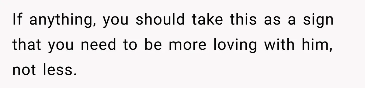Dad Gets Upset When Son Talks To Mom Instead Of Him When He Was Crying If anything, you should take this as a sign that you need to be more loving with him, not less.