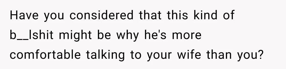 Dad Gets Upset When Son Talks To Mom Instead Of Him When He Was Crying Have you considered that this kind of b__lshit might be why he's more comfortable talking to your wife than you?