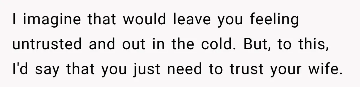 Dad Gets Upset When Son Talks To Mom Instead Of Him When He Was Crying I imagine that would leave you feeling untrusted and out in the cold. But, to this, I'd say that you just need to trust your wife.