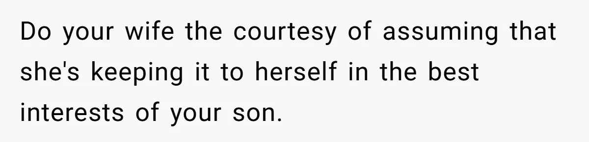 Dad Gets Upset When Son Talks To Mom Instead Of Him When He Was Crying Do your wife the courtesy of assuming that she's keeping it to herself in the best interests of your son.